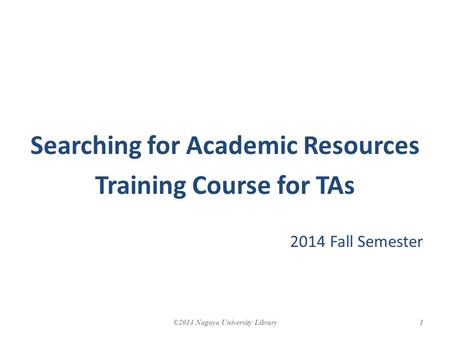 Searching for Academic Resources Training Course for TAs 2014 Fall Semester 1©2014 Nagoya University Library.