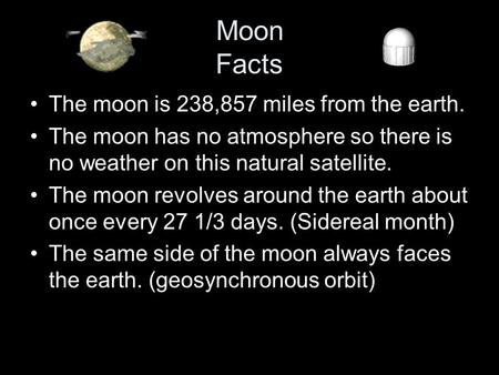 Moon Facts The moon is 238,857 miles from the earth. The moon has no atmosphere so there is no weather on this natural satellite. The moon revolves around.