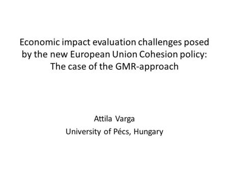 Economic impact evaluation challenges posed by the new European Union Cohesion policy: The case of the GMR-approach Attila Varga University of Pécs, Hungary.