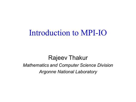 Introduction to MPI-IO Rajeev Thakur Mathematics and Computer Science Division Argonne National Laboratory.