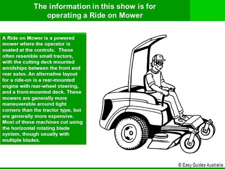 © Easy Guides Australia A Ride on Mower is a powered mower where the operator is seated at the controls. These often resemble small tractors, with the.