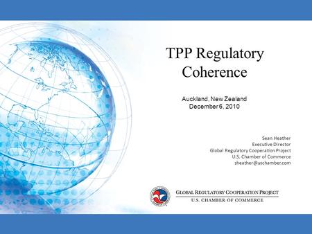 TPP Regulatory Coherence Auckland, New Zealand December 6, 2010 Sean Heather Executive Director Global Regulatory Cooperation Project U.S. Chamber of Commerce.