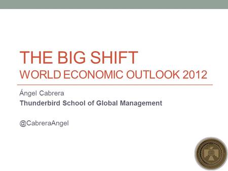 THE BIG SHIFT WORLD ECONOMIC OUTLOOK 2012 Ángel Cabrera Thunderbird School of Global