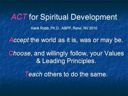 ACT for Spiritual Development Hank Robb, Ph.D., ABPP, Reno, NV 2010 Accept the world as it is, was or may be. Choose, and willingly follow, your Values.