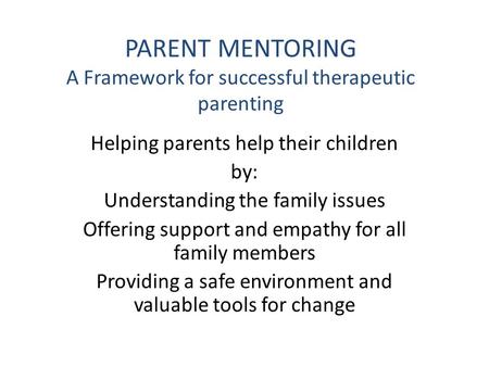 PARENT MENTORING A Framework for successful therapeutic parenting Helping parents help their children by: Understanding the family issues Offering support.