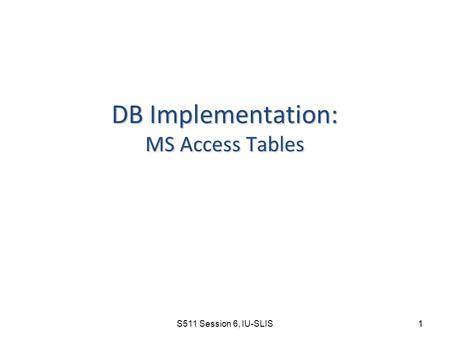 S511 Session 6, IU-SLIS 1 DB Implementation: MS Access Tables.