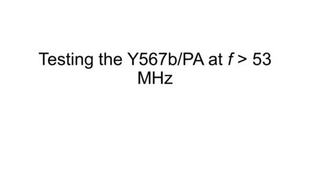 Testing the Y567b/PA at f > 53 MHz. Want to test at 76 MHz and 106 MHz Tan wants to first test at 76 MHz, may not matter if it works at 106 MHz, since.