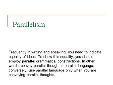 Parallelism Frequently in writing and speaking, you need to indicate equality of ideas. To show this equality, you should employ parallel grammatical constructions.