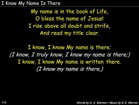 I Know My Name Is There 1-4 My name is in the book of Life, O bless the name of Jesus! I rise above all doubt and strife, And read my title clear. I know,