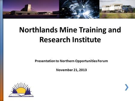 Northlands Mine Training and Research Institute Presentation to Northern Opportunities Forum November 21, 2013.