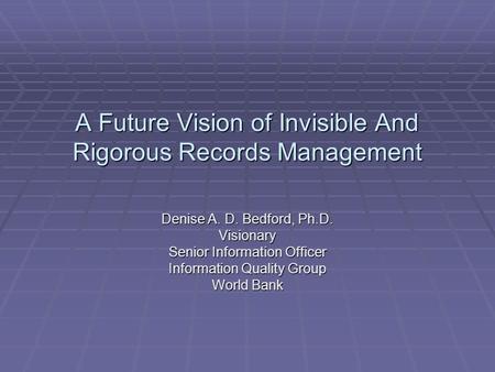 A Future Vision of Invisible And Rigorous Records Management Denise A. D. Bedford, Ph.D. Visionary Senior Information Officer Information Quality Group.