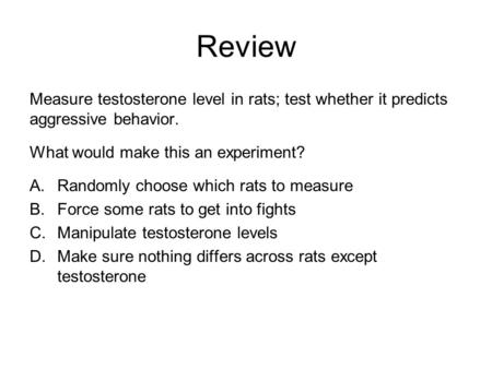 Review Measure testosterone level in rats; test whether it predicts aggressive behavior. What would make this an experiment? A.Randomly choose which rats.