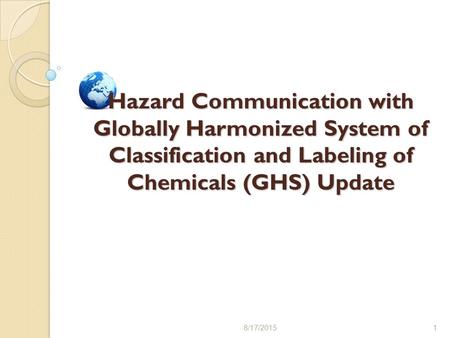 8/17/20151 Hazard Communication with Globally Harmonized System of Classification and Labeling of Chemicals (GHS) Update.