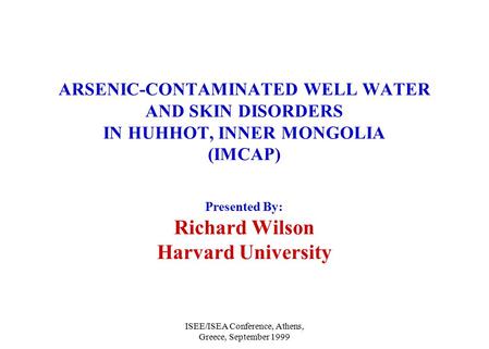 ISEE/ISEA Conference, Athens, Greece, September 1999 ARSENIC-CONTAMINATED WELL WATER AND SKIN DISORDERS IN HUHHOT, INNER MONGOLIA (IMCAP) Presented By: