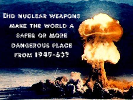 Did nuclear weapons make the world a safer or more dangerous place from 1949-63?