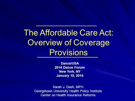 The Affordable Care Act: Overview of Coverage Provisions Dance/USA 2014 Dance Forum New York, NY January 10, 2014 Sarah J. Dash, MPH Georgetown University.