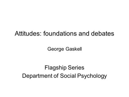 Attitudes: foundations and debates George Gaskell Flagship Series Department of Social Psychology.