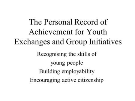 The Personal Record of Achievement for Youth Exchanges and Group Initiatives Recognising the skills of young people Building employability Encouraging.