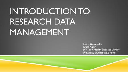 INTRODUCTION TO RESEARCH DATA MANAGEMENT Robin Desmeules Janice Kung J W Scott Health Sciences Library University of Alberta Libraries.