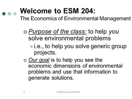 UCSB Bren School ESM 204 1 Welcome to ESM 204: The Economics of Environmental Management Purpose of the class: to help you solve environmental problems.