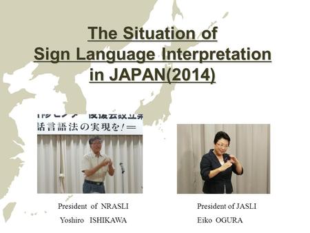 The Situation of Sign Language Interpretation in JAPAN(2014) President of NRASLI Yoshiro ISHIKAWA President of JASLI Eiko OGURA.