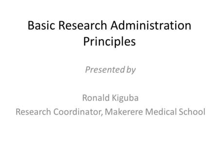 Basic Research Administration Principles Presented by Ronald Kiguba Research Coordinator, Makerere Medical School.