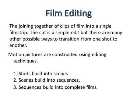 Film Editing The joining together of clips of film into a single filmstrip. The cut is a simple edit but there are many other possible ways to transition.