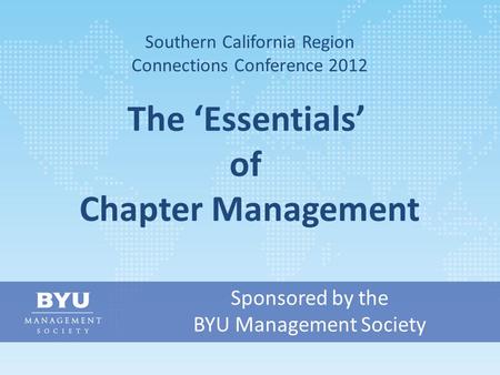 Sponsored by the BYU Management Society Southern California Region Connections Conference 2012 The ‘Essentials’ of Chapter Management.