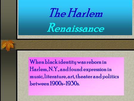 The Harlem Renaissance When black identity was reborn in Harlem, N.Y., and found expression in music, literature, art, theater and politics between 1900s-1930s.