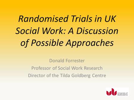 Randomised Trials in UK Social Work: A Discussion of Possible Approaches Donald Forrester Professor of Social Work Research Director of the Tilda Goldberg.