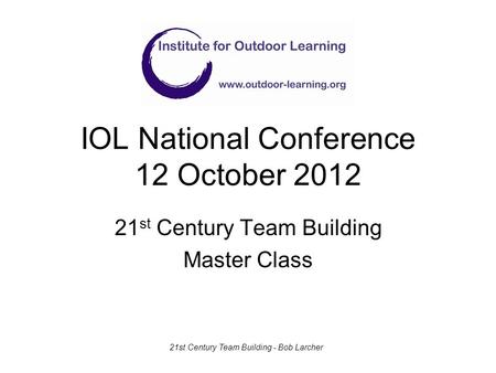 IOL National Conference 12 October 2012 21 st Century Team Building Master Class 21st Century Team Building - Bob Larcher.