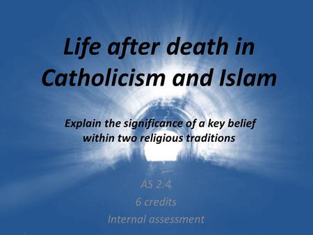 Life after death in Catholicism and Islam Explain the significance of a key belief within two religious traditions AS 2.4 6 credits Internal assessment.