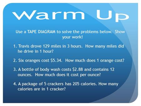 Warm Up Use a TAPE DIAGRAM to solve the problems below. Show your work! 1. Travis drove 129 miles in 3 hours. How many miles did he drive in 1 hour? 2.