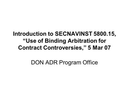 Introduction to SECNAVINST 5800.15, “Use of Binding Arbitration for Contract Controversies,” 5 Mar 07 DON ADR Program Office.