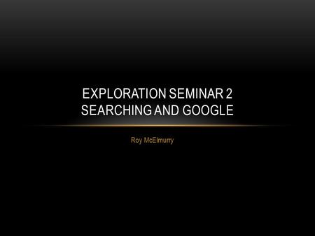 Roy McElmurry EXPLORATION SEMINAR 2 SEARCHING AND GOOGLE.