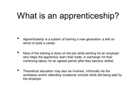 What is an apprenticeship? Apprenticeship is a system of training a new generation a skill on which to build a career. Most of the training is done on.