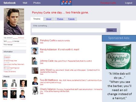 Fakebook Ponyboy Curtis one day… two friends gone. WallPhotosFlairBoxesPonyboy CurtisLogout View photos of _______ (# of pics) Send _______ a message Poke.
