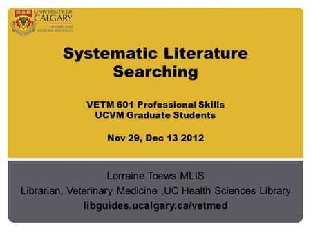 Systematic Literature Searching VETM 601 Professional Skills UCVM Graduate Students Nov 29, Dec 13 2012 Lorraine Toews MLIS Librarian, Veterinary Medicine,UC.