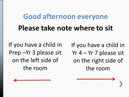 If you have a child in Yr 4 – Yr 7 please sit on the right side of the room If you have a child in Prep –Yr 3 please sit on the left side of the room Good.