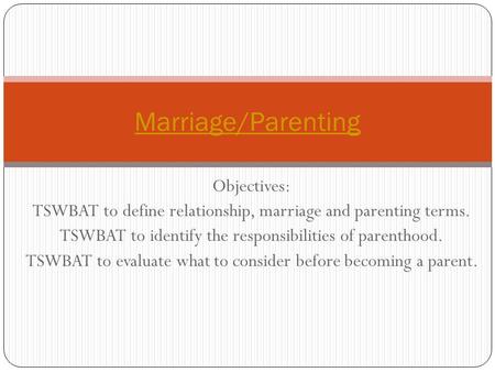 Objectives: TSWBAT to define relationship, marriage and parenting terms. TSWBAT to identify the responsibilities of parenthood. TSWBAT to evaluate what.