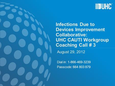 ™ Infections Due to Devices Improvement Collaborative: UHC CAUTI Workgroup Coaching Call # 3 August 29, 2012 Dial in: 1-866-469-3239 Passcode: 664 803.