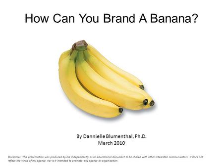 How Can You Brand A Banana? By Dannielle Blumenthal, Ph.D. March 2010 Disclaimer: This presentation was produced by me independently as an educational.