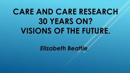 CARE AND CARE RESEARCH 30 YEARS ON? VISIONS OF THE FUTURE. Elizabeth Beattie.