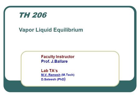 Faculty Instructor Prof. J.Ballare Lab TA’s M.V. Ramesh (M.Tech) D.Sateesh (PhD ) TH 206 Vapor Liquid Equilibrium.