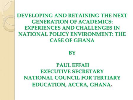 DEVELOPING AND RETAINING THE NEXT GENERATION OF ACADEMICS: EXPERIENCES AND CHALLENGES IN NATIONAL POLICY ENVIRONMENT: THE CASE OF GHANA BY PAUL EFFAH EXECUTIVE.