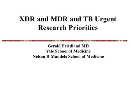 XDR and MDR and TB Urgent Research Priorities Gerald Friedland MD Yale School of Medicine Nelson R Mandela School of Medicine.