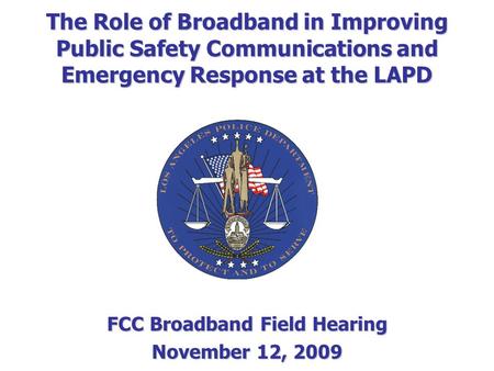 FCC Broadband Field Hearing November 12, 2009 The Role of Broadband in Improving Public Safety Communications and Emergency Response at the LAPD.