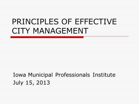 PRINCIPLES OF EFFECTIVE CITY MANAGEMENT Iowa Municipal Professionals Institute July 15, 2013.