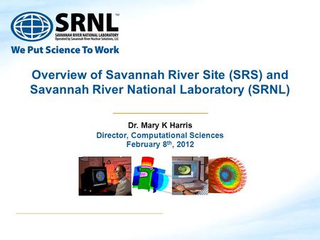 Overview of Savannah River Site (SRS) and Savannah River National Laboratory (SRNL) Dr. Mary K Harris Director, Computational Sciences February 8 th, 2012.