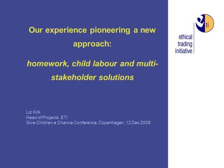 Our experience pioneering a new approach: homework, child labour and multi- stakeholder solutions Liz Kirk Head of Projects, ETI Give Children a Chance.